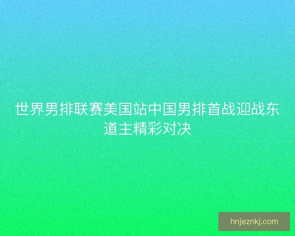 世界男排联赛美国站中国男排首战迎战东道主精彩对决