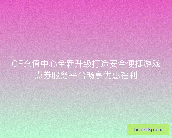 CF充值中心全新升级打造安全便捷游戏点券服务平台畅享优惠福利
