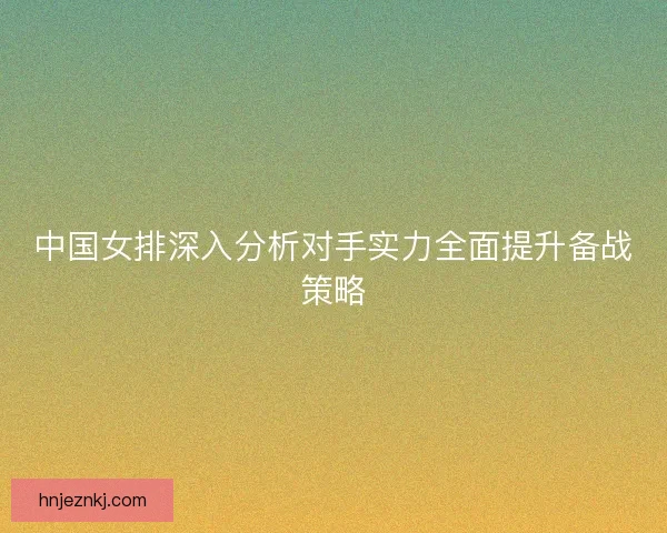 中国女排深入分析对手实力全面提升备战策略