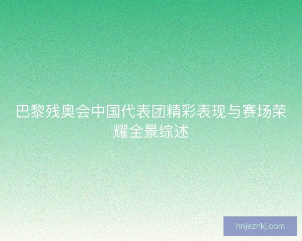 巴黎残奥会中国代表团精彩表现与赛场荣耀全景综述